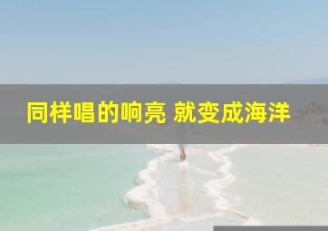 同样唱的响亮 就变成海洋